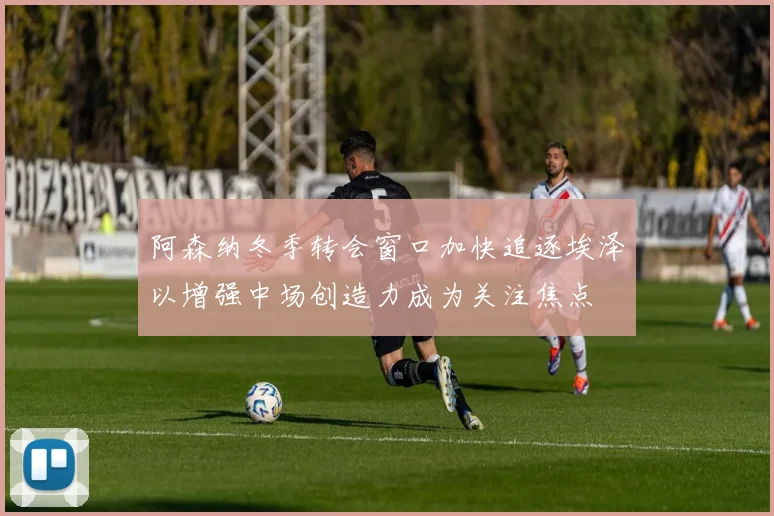 阿森纳冬季转会窗口加快追逐埃泽以增强中场创造力成为关注焦点