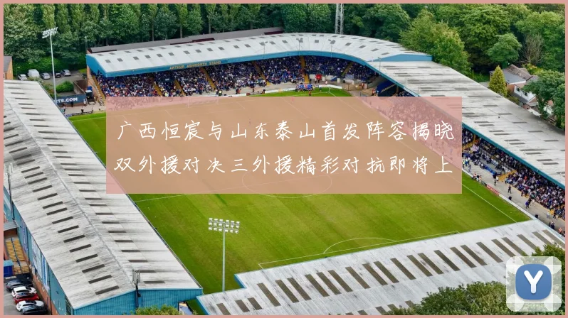 广西恒宸与山东泰山首发阵容揭晓双外援对决三外援精彩对抗即将上演