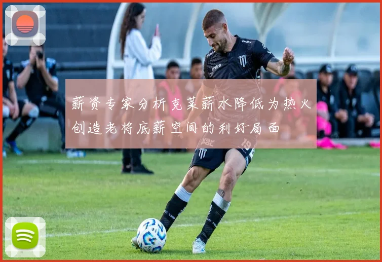 薪资专家分析克莱薪水降低为热火创造老将底薪空间的利好局面