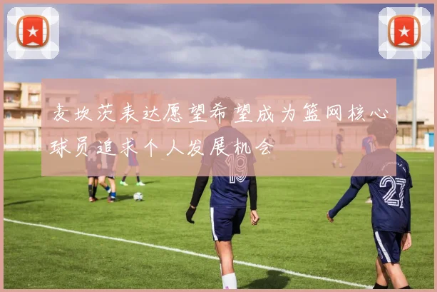 麦坎茨表达愿望希望成为篮网核心球员追求个人发展机会