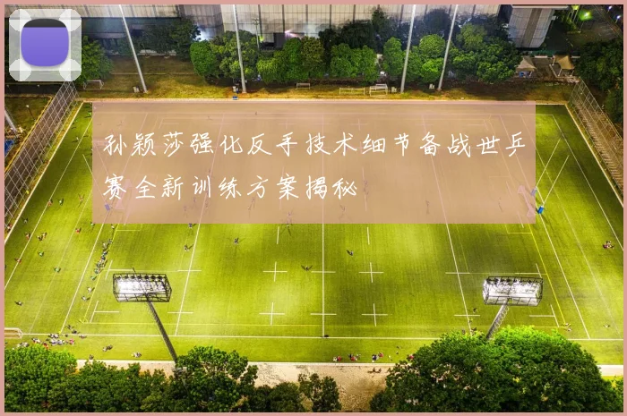 孙颖莎强化反手技术细节备战世乒赛全新训练方案揭秘