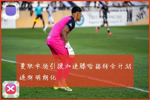 曼联中场引援加速滕哈赫转会计划逐渐明朗化