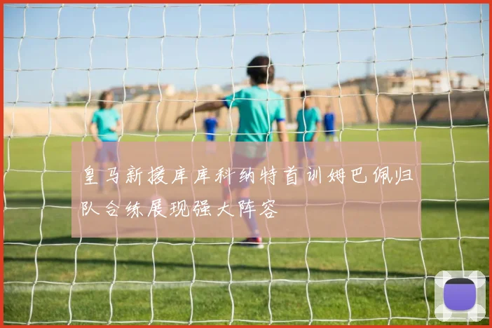 皇马新援库库科纳特首训姆巴佩归队合练展现强大阵容