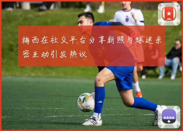 梅西在社交平台分享新照与球迷亲密互动引发热议