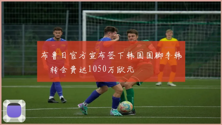 布鲁日官方宣布签下韩国国脚李韩汎转会费达1050万欧元